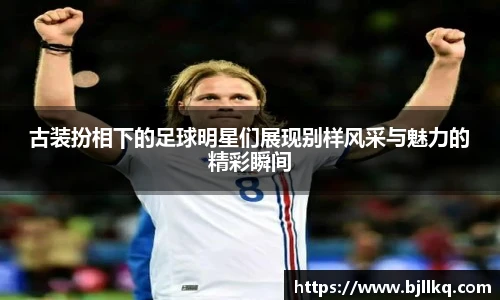 古装扮相下的足球明星们展现别样风采与魅力的精彩瞬间